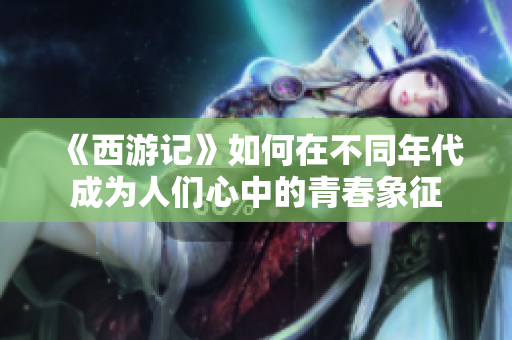 《西游记》如何在不同年代成为人们心中的青春象征