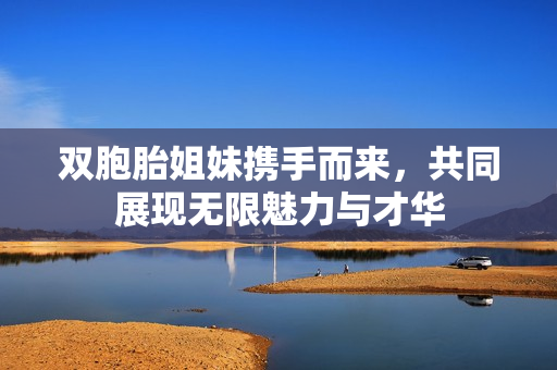 双胞胎姐妹携手而来，共同展现无限魅力与才华