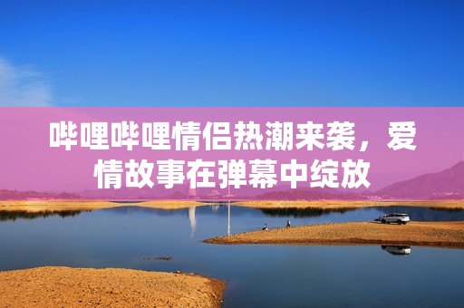 哔哩哔哩情侣热潮来袭，爱情故事在弹幕中绽放