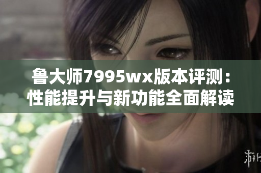 鲁大师7995wx版本评测：性能提升与新功能全面解读