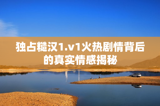 独占糙汉1.v1火热剧情背后的真实情感揭秘