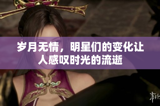 岁月无情，明星们的变化让人感叹时光的流逝