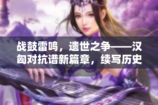 战鼓雷鸣，遗世之争——汉匈对抗谱新篇章，续写历史荣耀