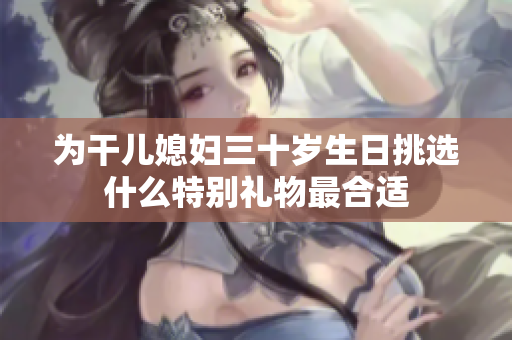为干儿媳妇三十岁生日挑选什么特别礼物最合适