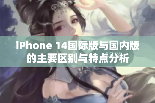 iPhone 14国际版与国内版的主要区别与特点分析