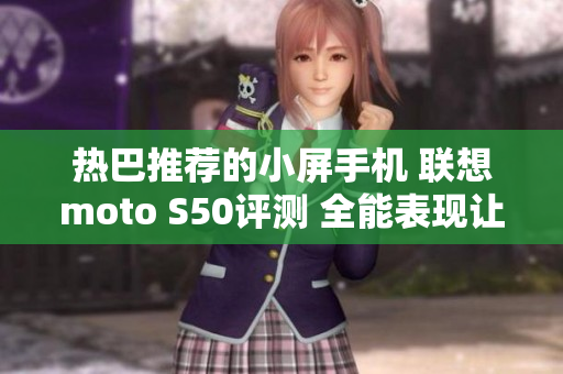 热巴推荐的小屏手机 联想moto S50评测 全能表现让人心动