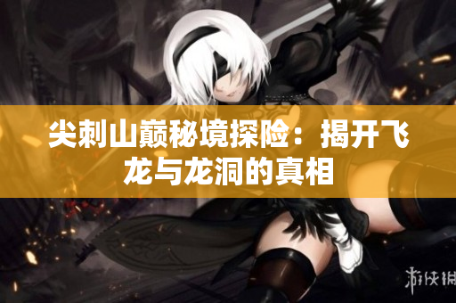 尖刺山巅秘境探险：揭开飞龙与龙洞的真相