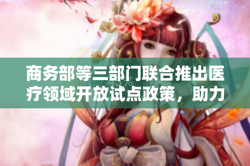 商务部等三部门联合推出医疗领域开放试点政策，助力行业发展