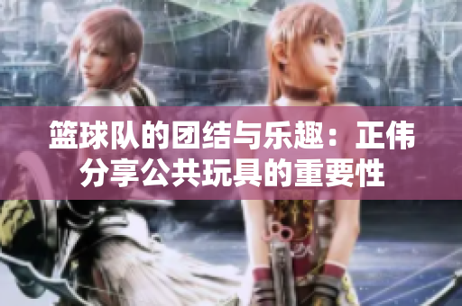 篮球队的团结与乐趣：正伟分享公共玩具的重要性