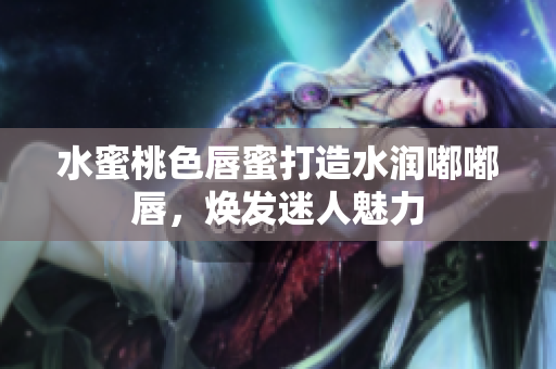 水蜜桃色唇蜜打造水润嘟嘟唇，焕发迷人魅力