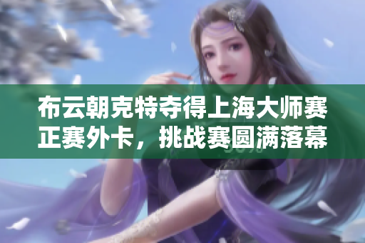 布云朝克特夺得上海大师赛正赛外卡，挑战赛圆满落幕