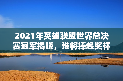 2021年英雄联盟世界总决赛冠军揭晓，谁将捧起奖杯？