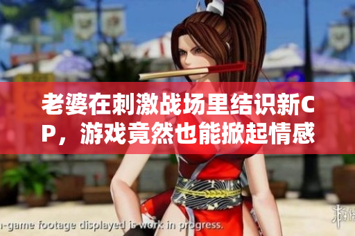老婆在刺激战场里结识新CP，游戏竟然也能掀起情感风潮