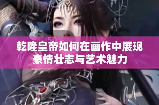 乾隆皇帝如何在画作中展现豪情壮志与艺术魅力