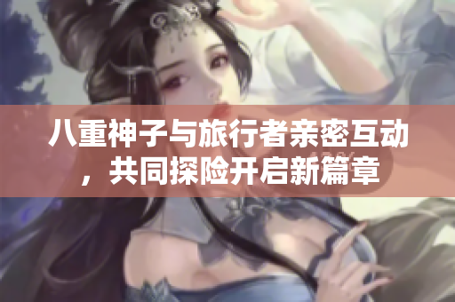 八重神子与旅行者亲密互动，共同探险开启新篇章