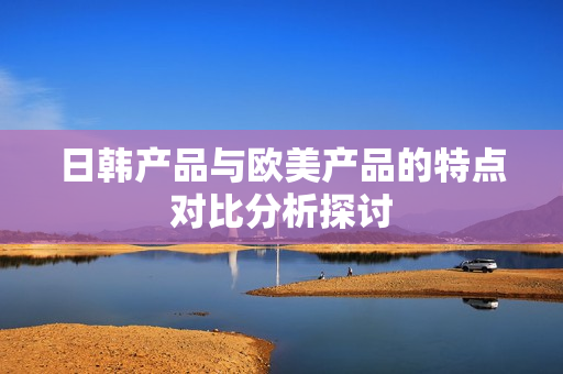 日韩产品与欧美产品的特点对比分析探讨