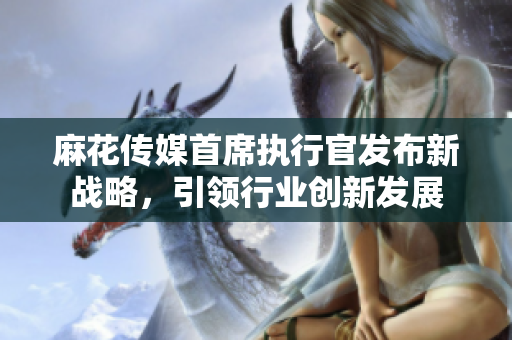 麻花传媒首席执行官发布新战略，引领行业创新发展