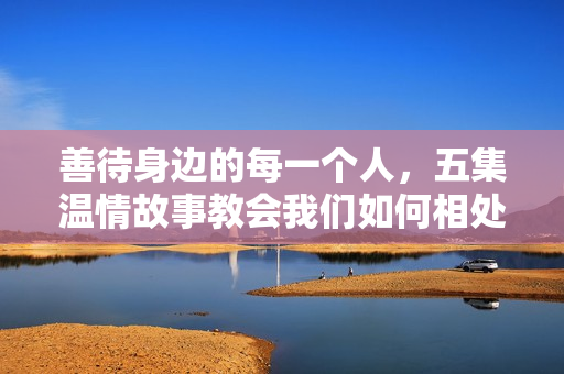 善待身边的每一个人，五集温情故事教会我们如何相处