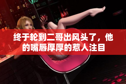 终于轮到二哥出风头了，他的嘴唇厚厚的惹人注目