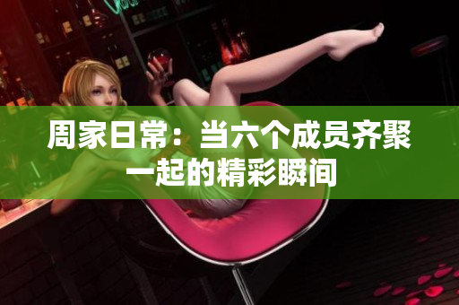 周家日常：当六个成员齐聚一起的精彩瞬间