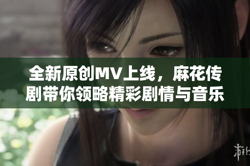 全新原创MV上线，麻花传剧带你领略精彩剧情与音乐魅力