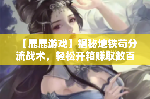 【鹿鹿游戏】揭秘地铁苟分流战术，轻松开箱赚取数百万技巧分析