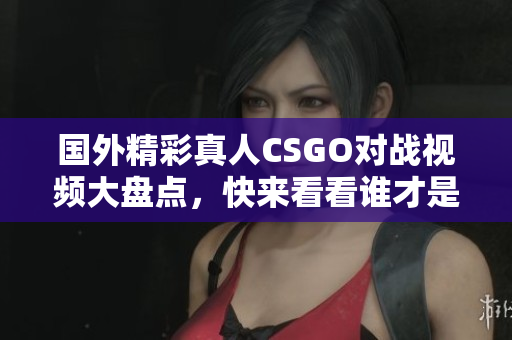 国外精彩真人CSGO对战视频大盘点，快来看看谁才是王者！