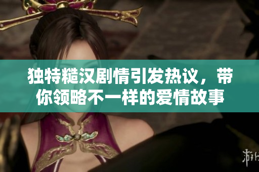 独特糙汉剧情引发热议，带你领略不一样的爱情故事