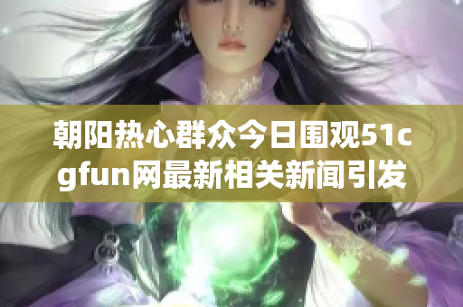 朝阳热心群众今日围观51cgfun网最新相关新闻引发热议