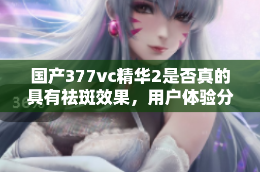 国产377vc精华2是否真的具有祛斑效果，用户体验分析探讨