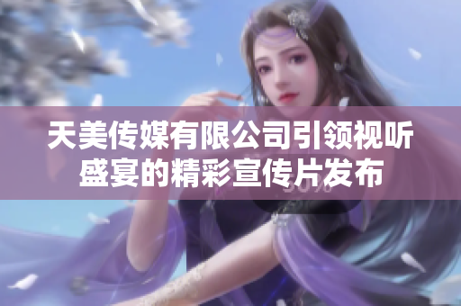 天美传媒有限公司引领视听盛宴的精彩宣传片发布