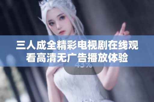 三人成全精彩电视剧在线观看高清无广告播放体验