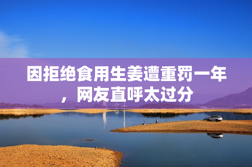 因拒绝食用生姜遭重罚一年，网友直呼太过分