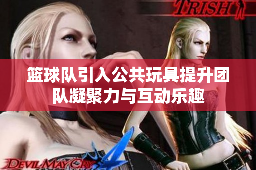 篮球队引入公共玩具提升团队凝聚力与互动乐趣