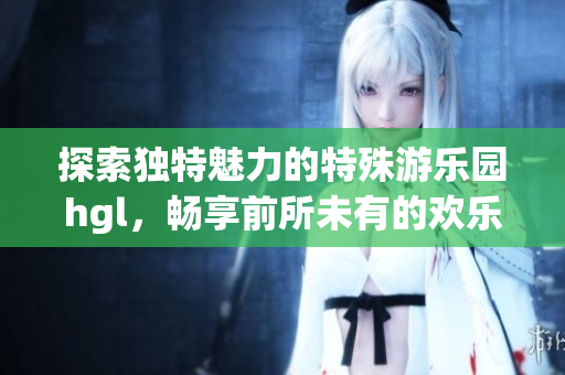 探索独特魅力的特殊游乐园hgl，畅享前所未有的欢乐体验