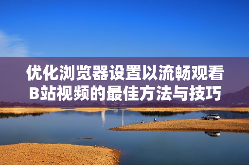优化浏览器设置以流畅观看B站视频的最佳方法与技巧