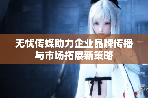 无忧传媒助力企业品牌传播与市场拓展新策略