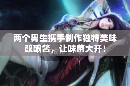 两个男生携手制作独特美味酿酿酱，让味蕾大开！