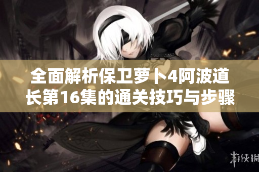 全面解析保卫萝卜4阿波道长第16集的通关技巧与步骤