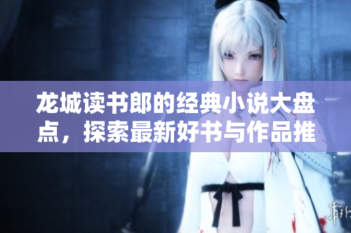 龙城读书郎的经典小说大盘点，探索最新好书与作品推荐