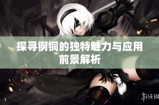 探寻锕铜的独特魅力与应用前景解析