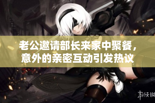 老公邀请部长来家中聚餐，意外的亲密互动引发热议
