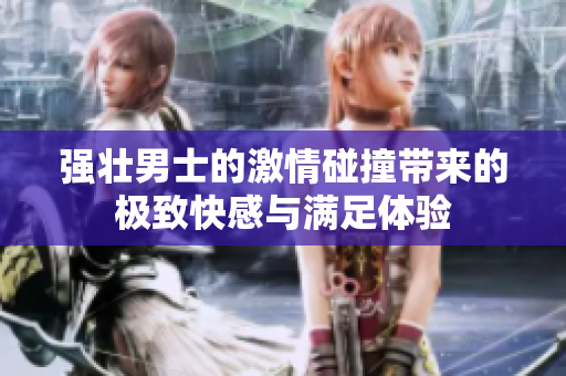 强壮男士的激情碰撞带来的极致快感与满足体验