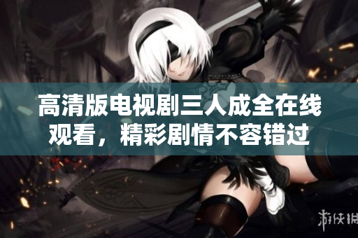 高清版电视剧三人成全在线观看，精彩剧情不容错过