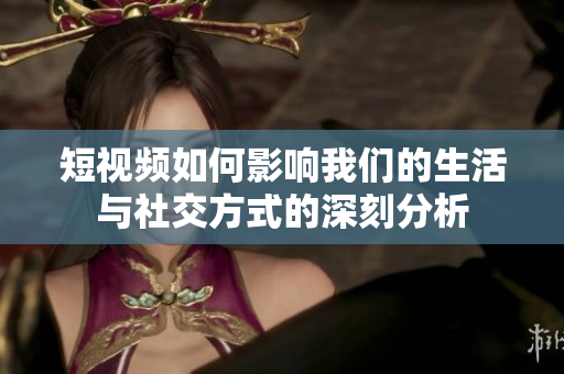 短视频如何影响我们的生活与社交方式的深刻分析