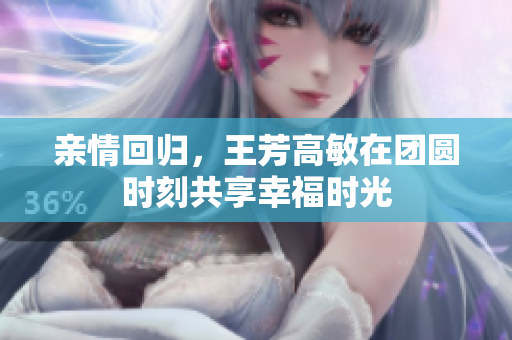 亲情回归，王芳高敏在团圆时刻共享幸福时光