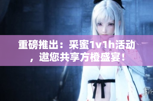 重磅推出：采蜜1v1h活动，邀您共享方橙盛宴！