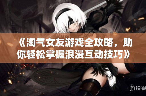 《淘气女友游戏全攻略，助你轻松掌握浪漫互动技巧》