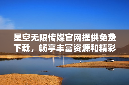 星空无限传媒官网提供免费下载，畅享丰富资源和精彩内容
