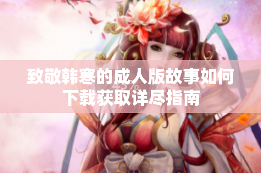 致敬韩寒的成人版故事如何下载获取详尽指南